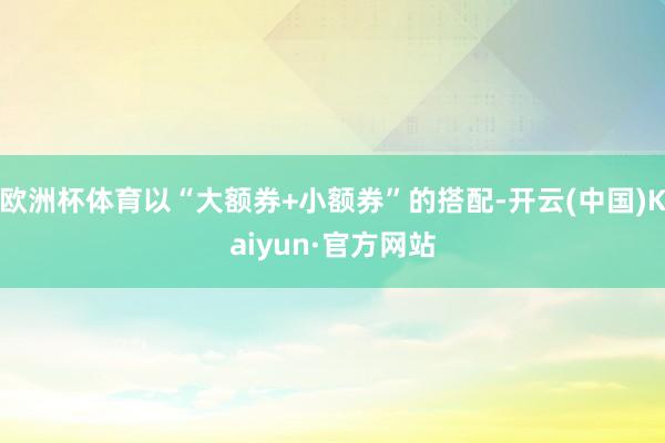 欧洲杯体育以“大额券+小额券”的搭配-开云(中国)Kaiyu