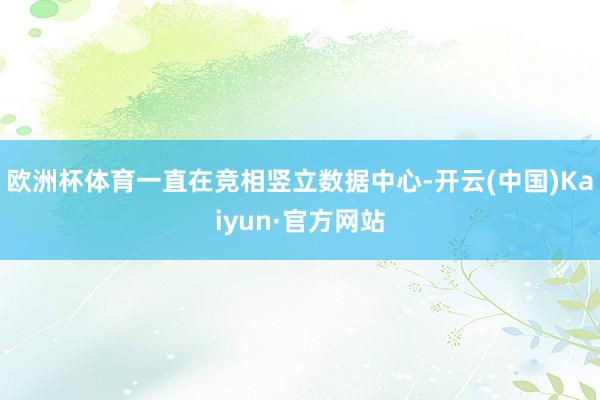 欧洲杯体育一直在竞相竖立数据中心-开云(中国)Kaiyun·