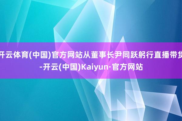 开云体育(中国)官方网站从董事长尹同跃躬行直播带货-开云(中