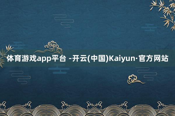 体育游戏app平台 -开云(中国)Kaiyun·官方网站