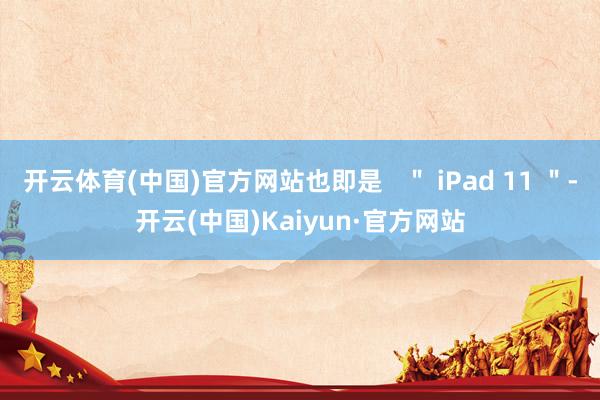 开云体育(中国)官方网站也即是   ＂ iPad 11 ＂-开云(中国)Kaiyun·官方网站