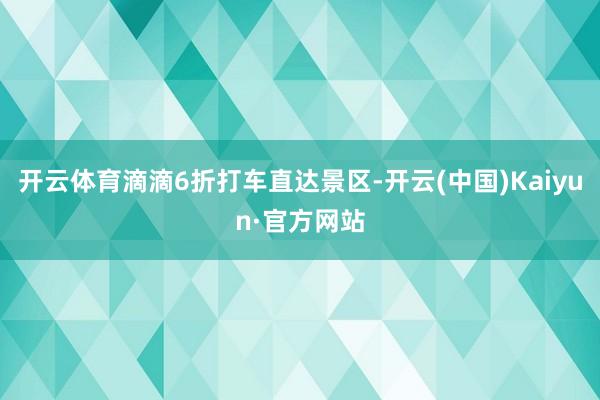开云体育滴滴6折打车直达景区-开云(中国)Kaiyun·官方网站