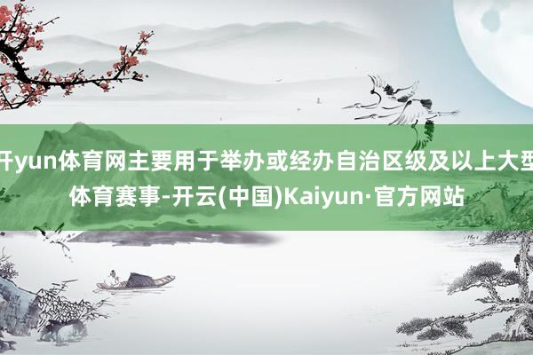 开yun体育网主要用于举办或经办自治区级及以上大型体育赛事-开云(中国)Kaiyun·官方网站