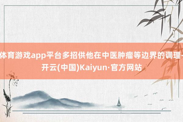 体育游戏app平台多招供他在中医肿瘤等边界的调理-开云(中国