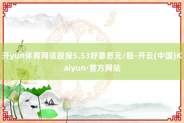 开yun体育网该股报5.53好意思元/股-开云(中国)Kaiyun·官方网站