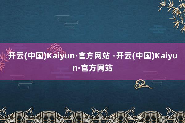 开云(中国)Kaiyun·官方网站 -开云(中国)Kaiyu