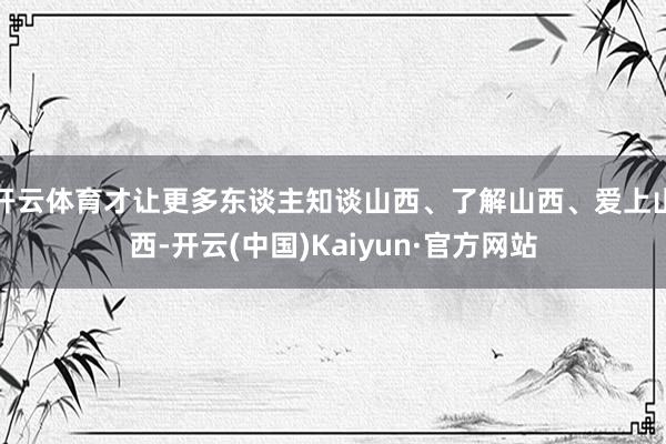 开云体育才让更多东谈主知谈山西、了解山西、爱上山西-开云(中国)Kaiyun·官方网站