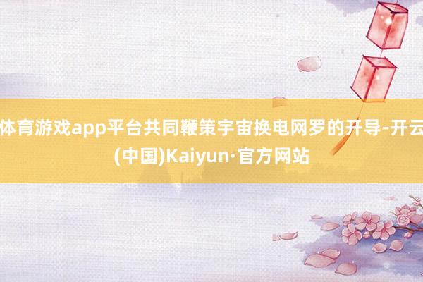 体育游戏app平台共同鞭策宇宙换电网罗的开导-开云(中国)Kaiyun·官方网站