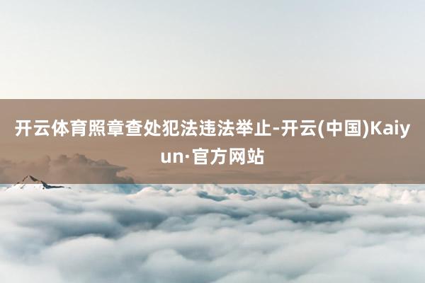 开云体育照章查处犯法违法举止-开云(中国)Kaiyun·官方
