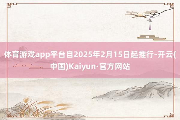 体育游戏app平台自2025年2月15日起推行-开云(中国)