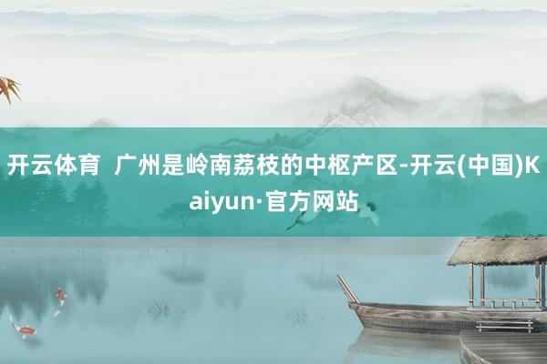 开云体育  广州是岭南荔枝的中枢产区-开云(中国)Kaiyun·官方网站
