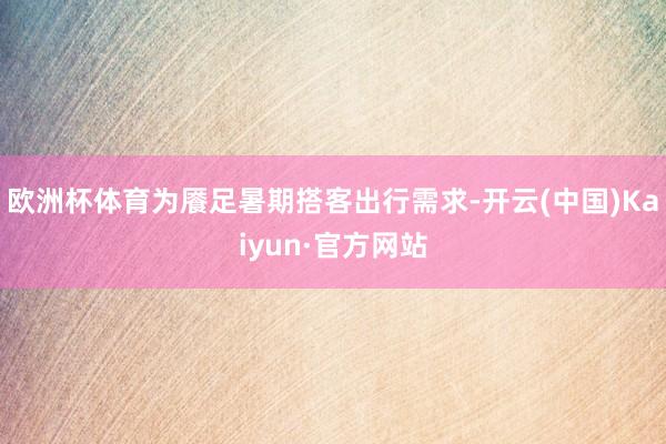 欧洲杯体育为餍足暑期搭客出行需求-开云(中国)Kaiyun·