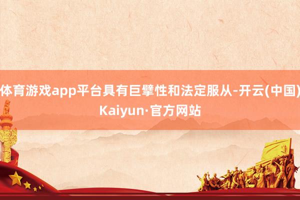 体育游戏app平台具有巨擘性和法定服从-开云(中国)Kaiyun·官方网站