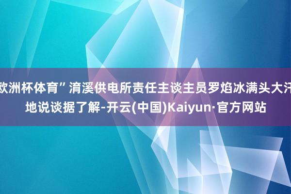 欧洲杯体育”淯溪供电所责任主谈主员罗焰冰满头大汗地说谈据了解-开云(中国)Kaiyun·官方网站