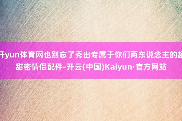 开yun体育网也别忘了秀出专属于你们两东说念主的超甜密情侣配件-开云(中国)Kaiyun·官方网站