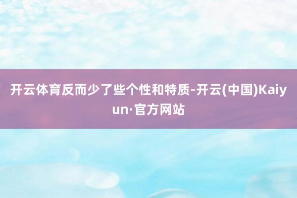 开云体育反而少了些个性和特质-开云(中国)Kaiyun·官方网站