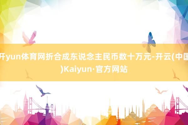 开yun体育网折合成东说念主民币数十万元-开云(中国)Kaiyun·官方网站