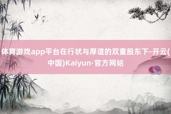 体育游戏app平台在行状与厚谊的双重股东下-开云(中国)Kaiyun·官方网站