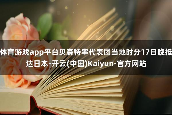 体育游戏app平台贝森特率代表团当地时分17日晚抵达日本-开云(中国)Kaiyun·官方网站