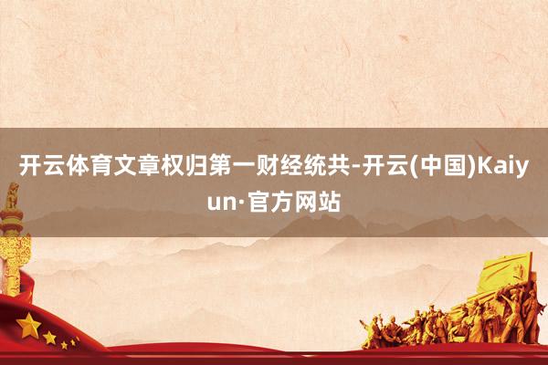 开云体育文章权归第一财经统共-开云(中国)Kaiyun·官方网站