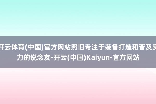 开云体育(中国)官方网站照旧专注于装备打造和普及实力的说念友-开云(中国)Kaiyun·官方网站