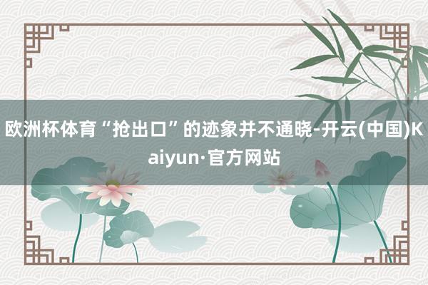 欧洲杯体育“抢出口”的迹象并不通晓-开云(中国)Kaiyun·官方网站