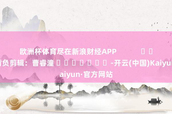 欧洲杯体育尽在新浪财经APP            						背负剪辑：曹睿潼 							-开云(中国)Kaiyun·官方网站