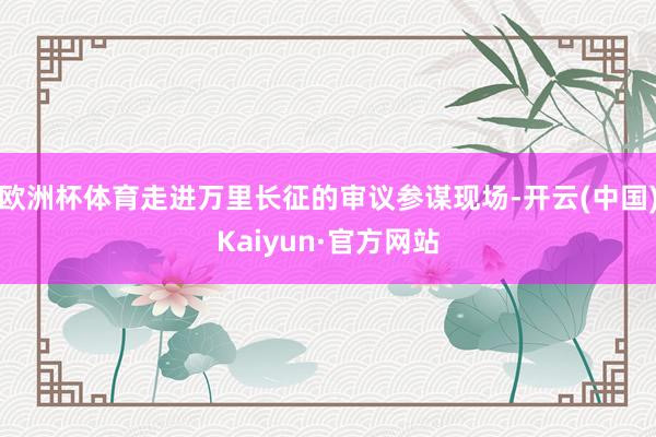欧洲杯体育走进万里长征的审议参谋现场-开云(中国)Kaiyu