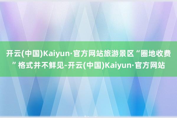 开云(中国)Kaiyun·官方网站旅游景区“圈地收费”格式并