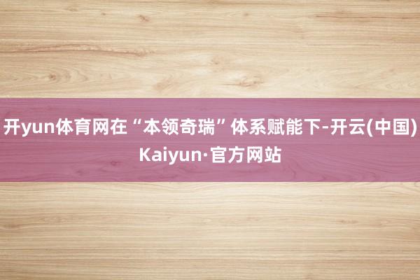开yun体育网在“本领奇瑞”体系赋能下-开云(中国)Kaiy