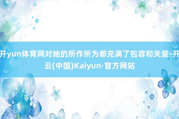 开yun体育网对她的所作所为都充满了包容和关爱-开云(中国)Kaiyun·官方网站