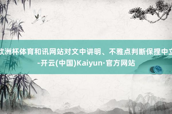 欧洲杯体育和讯网站对文中讲明、不雅点判断保捏中立-开云(中国