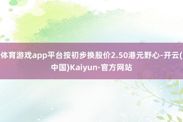 体育游戏app平台按初步换股价2.50港元野心-开云(中国)