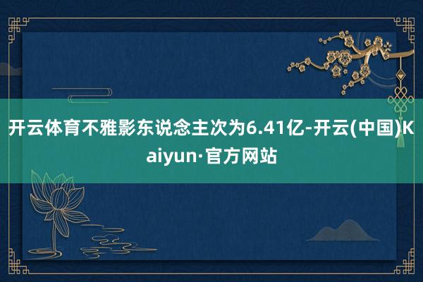 开云体育不雅影东说念主次为6.41亿-开云(中国)Kaiyu