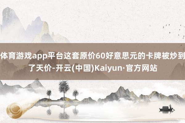 体育游戏app平台这套原价60好意思元的卡牌被炒到了天价-开云(中国)Kaiyun·官方网站
