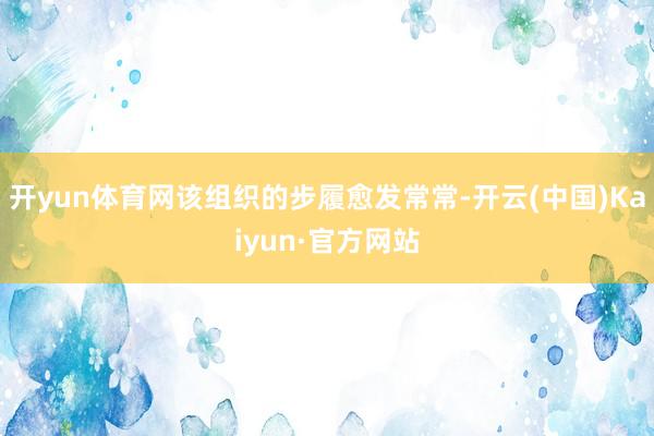 开yun体育网该组织的步履愈发常常-开云(中国)Kaiyun·官方网站