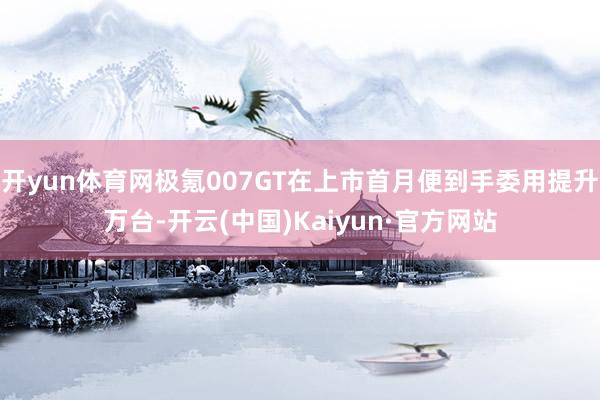开yun体育网极氪007GT在上市首月便到手委用提升万台-开