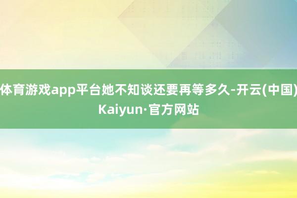 体育游戏app平台她不知谈还要再等多久-开云(中国)Kaiyun·官方网站