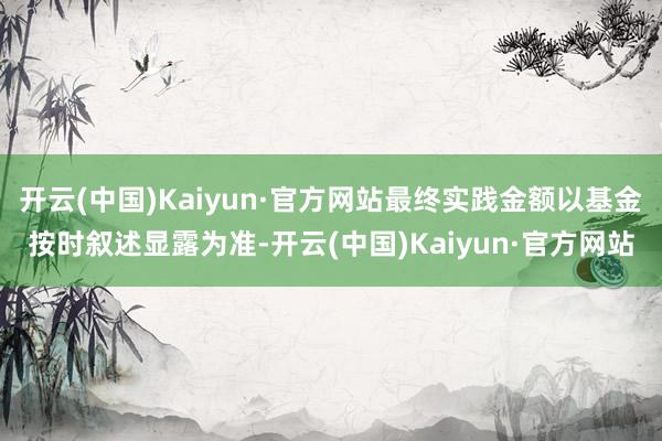 开云(中国)Kaiyun·官方网站最终实践金额以基金按时叙述显露为准-开云(中国)Kaiyun·官方网站