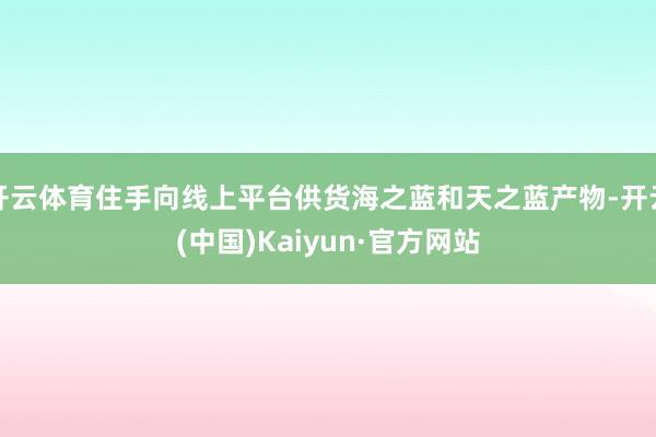 开云体育住手向线上平台供货海之蓝和天之蓝产物-开云(中国)Kaiyun·官方网站