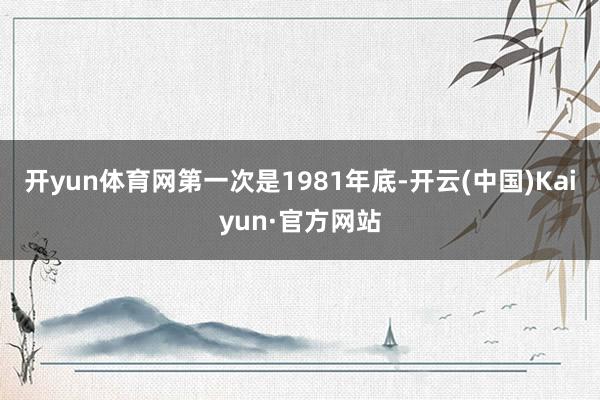 开yun体育网第一次是1981年底-开云(中国)Kaiyun