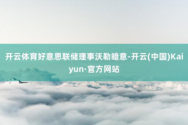 开云体育好意思联储理事沃勒暗意-开云(中国)Kaiyun·官