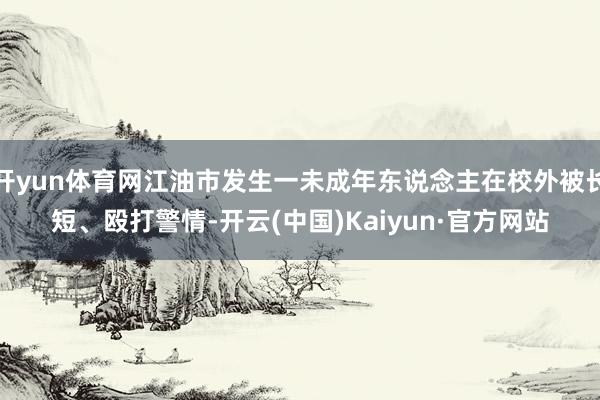 开yun体育网江油市发生一未成年东说念主在校外被长短、殴打警情-开云(中国)Kaiyun·官方网站