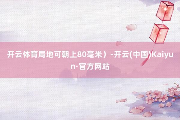 开云体育局地可朝上80毫米）-开云(中国)Kaiyun·官方网站