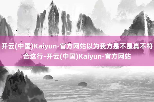开云(中国)Kaiyun·官方网站以为我方是不是真不符合这行-开云(中国)Kaiyun·官方网站